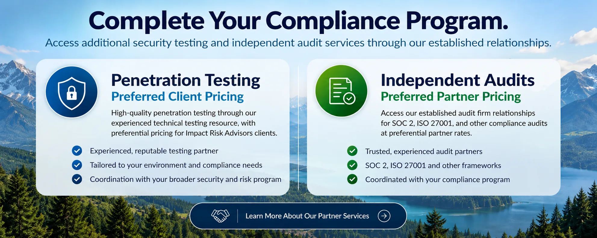 Complete Your Compliance Program. Penetration Testing - Preferred Client Pricing: high-quality penetration testing through our experienced technical testing resource. Independent Audits - Preferred Partner Pricing: access to established audit firm relationships for SOC 2, ISO 27001, and other compliance audits.